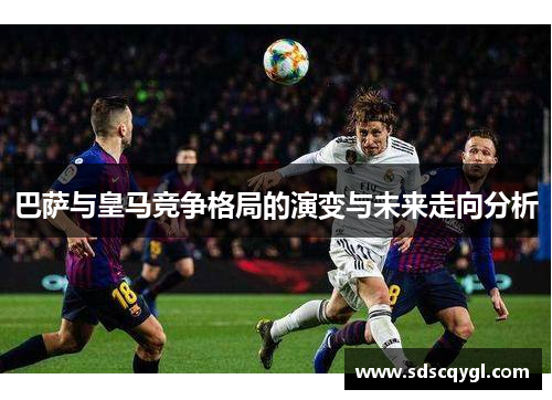 巴萨与皇马竞争格局的演变与未来走向分析